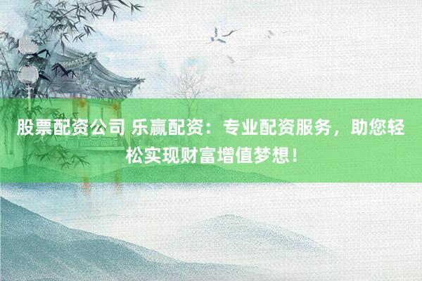 股票配资公司 乐赢配资：专业配资服务，助您轻松实现财富增值梦想！