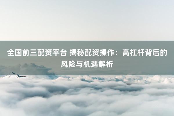 全国前三配资平台 揭秘配资操作：高杠杆背后的风险与机遇解析