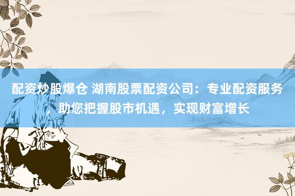 配资炒股爆仓 湖南股票配资公司：专业配资服务，助您把握股市机遇，实现财富增长