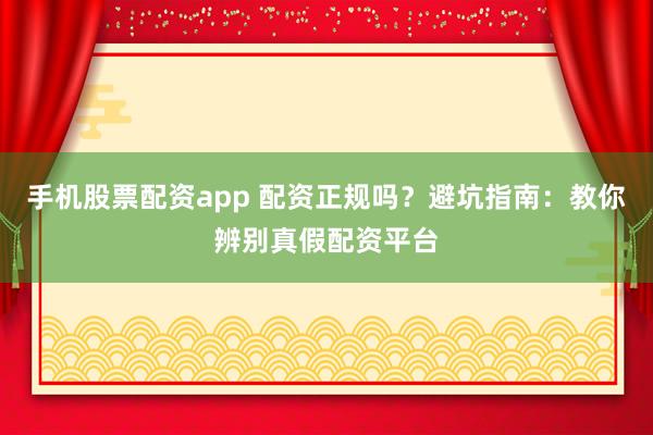 手机股票配资app 配资正规吗？避坑指南：教你辨别真假配资平台