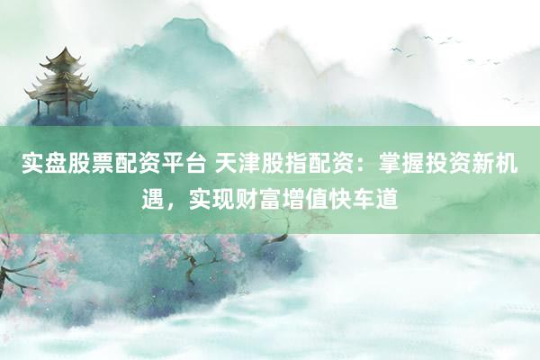 实盘股票配资平台 天津股指配资：掌握投资新机遇，实现财富增值快车道