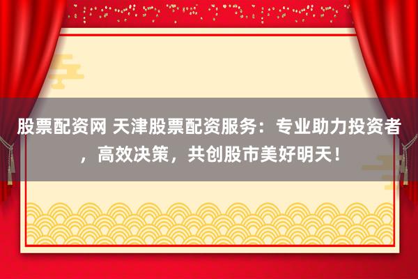 股票配资网 天津股票配资服务：专业助力投资者，高效决策，共创股市美好明天！