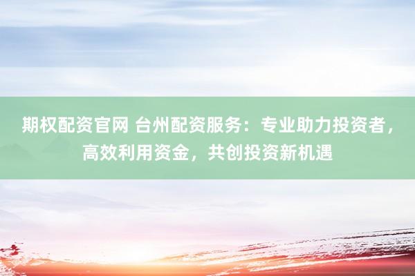 期权配资官网 台州配资服务：专业助力投资者，高效利用资金，共创投资新机遇