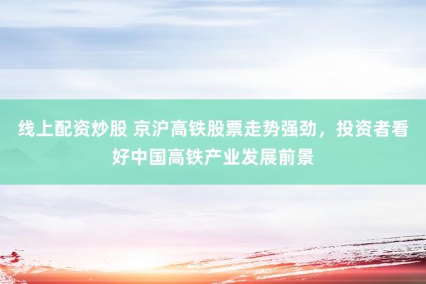 线上配资炒股 京沪高铁股票走势强劲，投资者看好中国高铁产业发展前景