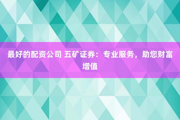 最好的配资公司 五矿证券：专业服务，助您财富增值