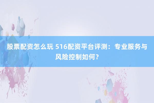 股票配资怎么玩 516配资平台评测：专业服务与风险控制如何？