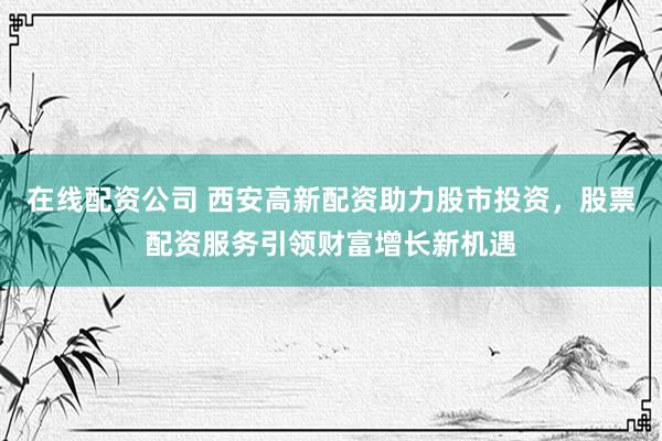 在线配资公司 西安高新配资助力股市投资，股票配资服务引领财富增长新机遇