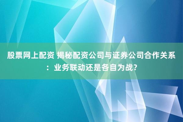 股票网上配资 揭秘配资公司与证券公司合作关系：业务联动还是各自为战？