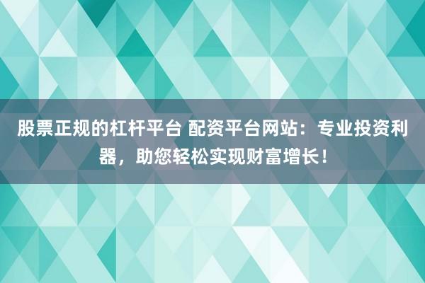 股票正规的杠杆平台 配资平台网站：专业投资利器，助您轻松实现财富增长！