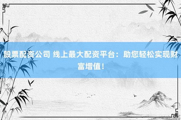 股票配资公司 线上最大配资平台：助您轻松实现财富增值！