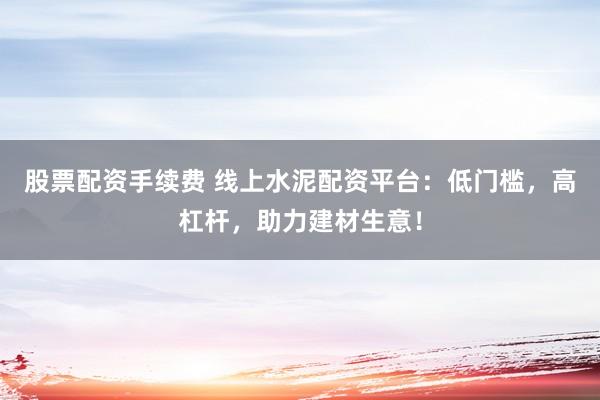 股票配资手续费 线上水泥配资平台：低门槛，高杠杆，助力建材生意！