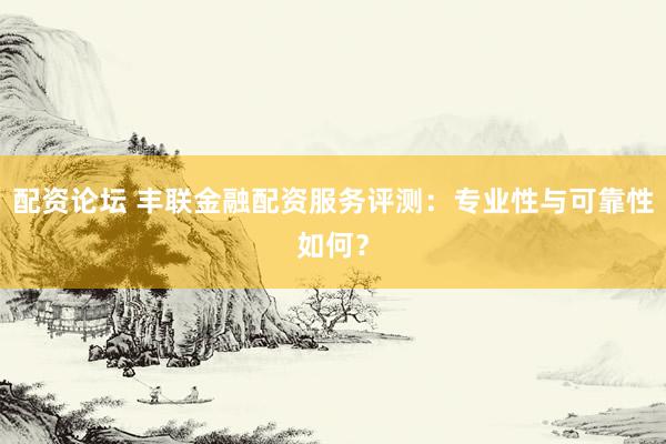 配资论坛 丰联金融配资服务评测：专业性与可靠性如何？