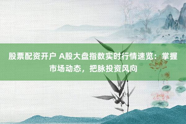 股票配资开户 A股大盘指数实时行情速览：掌握市场动态，把脉投资风向