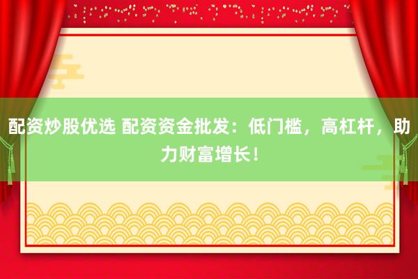 配资炒股优选 配资资金批发：低门槛，高杠杆，助力财富增长！