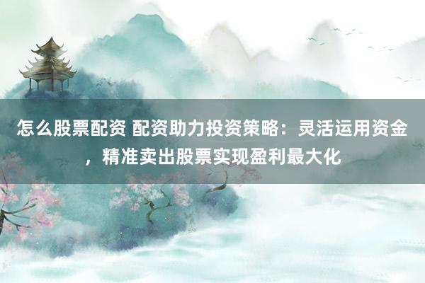 怎么股票配资 配资助力投资策略：灵活运用资金，精准卖出股票实现盈利最大化