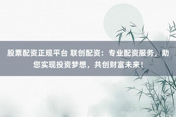 股票配资正规平台 联创配资：专业配资服务，助您实现投资梦想，共创财富未来！