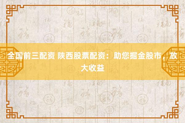 全国前三配资 陕西股票配资：助您掘金股市，放大收益
