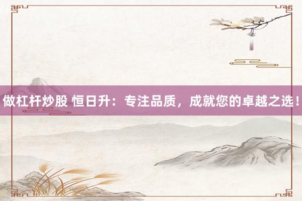 做杠杆炒股 恒日升：专注品质，成就您的卓越之选！