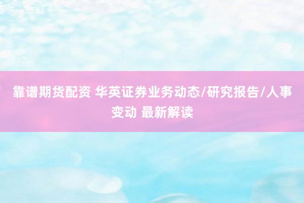 靠谱期货配资 华英证券业务动态/研究报告/人事变动 最新解读