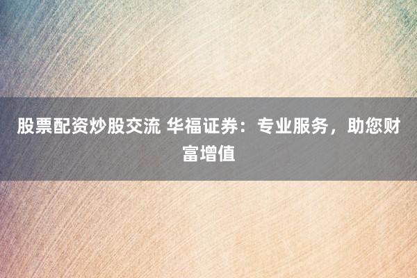 股票配资炒股交流 华福证券：专业服务，助您财富增值
