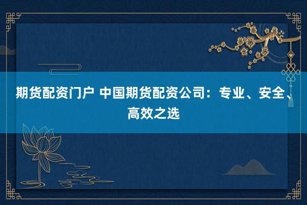 期货配资门户 中国期货配资公司：专业、安全、高效之选
