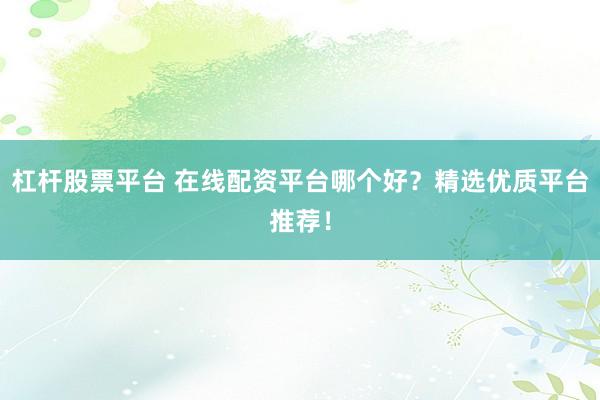 杠杆股票平台 在线配资平台哪个好？精选优质平台推荐！
