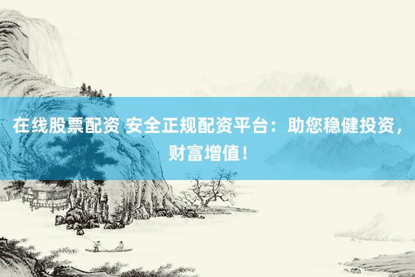 在线股票配资 安全正规配资平台：助您稳健投资，财富增值！