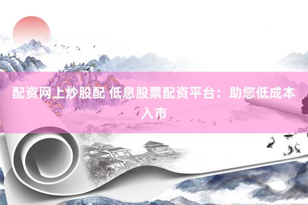 配资网上炒股配 低息股票配资平台：助您低成本入市