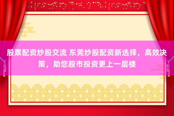 股票配资炒股交流 东莞炒股配资新选择，高效决策，助您股市投资更上一层楼