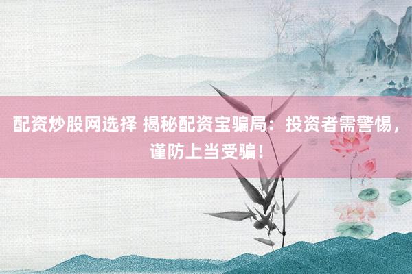 配资炒股网选择 揭秘配资宝骗局：投资者需警惕，谨防上当受骗！