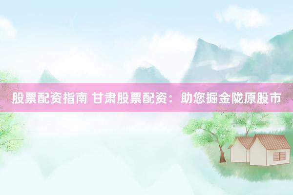 股票配资指南 甘肃股票配资：助您掘金陇原股市