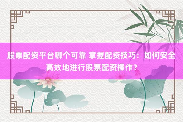 股票配资平台哪个可靠 掌握配资技巧：如何安全高效地进行股票配资操作？