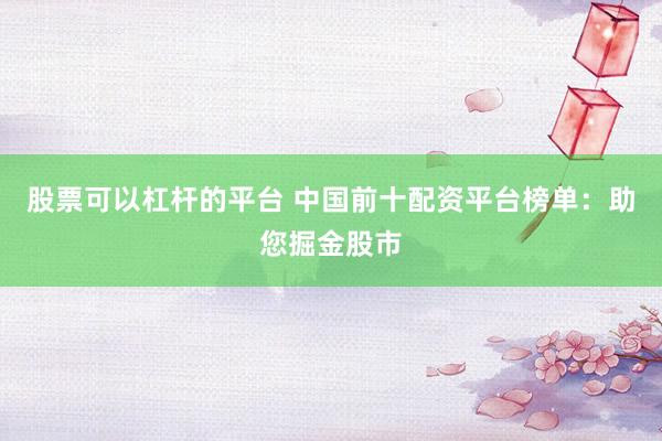股票可以杠杆的平台 中国前十配资平台榜单：助您掘金股市