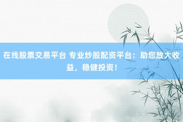 在线股票交易平台 专业炒股配资平台：助您放大收益，稳健投资！