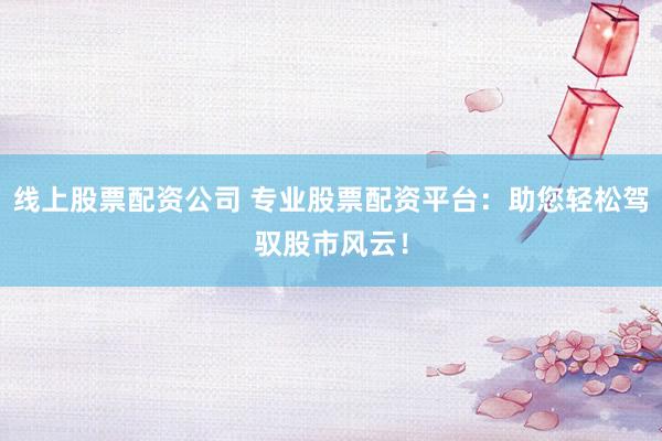 线上股票配资公司 专业股票配资平台：助您轻松驾驭股市风云！