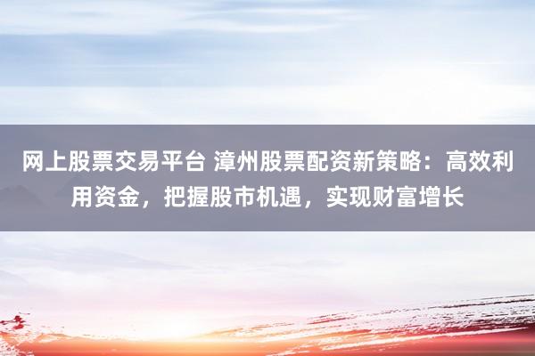 网上股票交易平台 漳州股票配资新策略：高效利用资金，把握股市机遇，实现财富增长