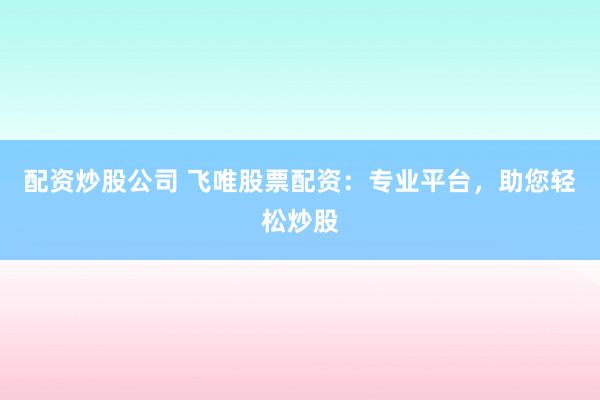 配资炒股公司 飞唯股票配资：专业平台，助您轻松炒股