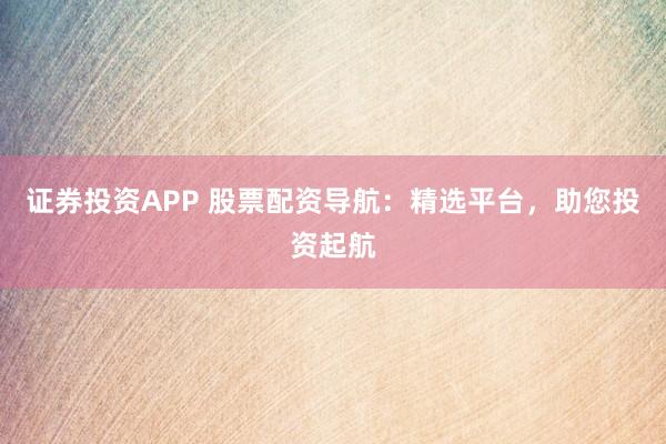 证券投资APP 股票配资导航：精选平台，助您投资起航