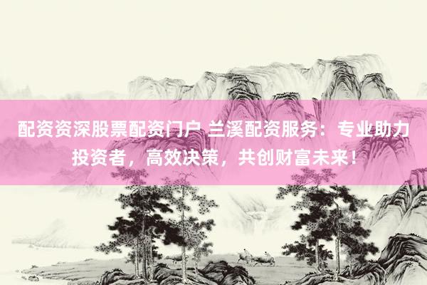 配资资深股票配资门户 兰溪配资服务：专业助力投资者，高效决策，共创财富未来！