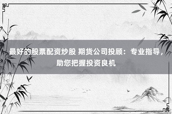 最好的股票配资炒股 期货公司投顾：专业指导，助您把握投资良机