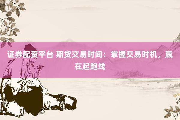证券配资平台 期货交易时间：掌握交易时机，赢在起跑线