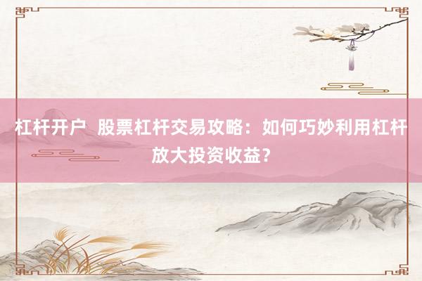 杠杆开户  股票杠杆交易攻略：如何巧妙利用杠杆放大投资收益？