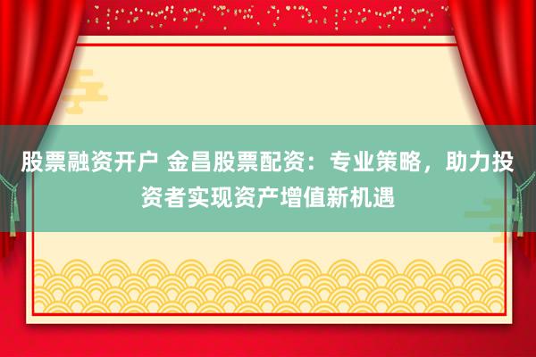 股票融资开户 金昌股票配资：专业策略，助力投资者实现资产增值新机遇