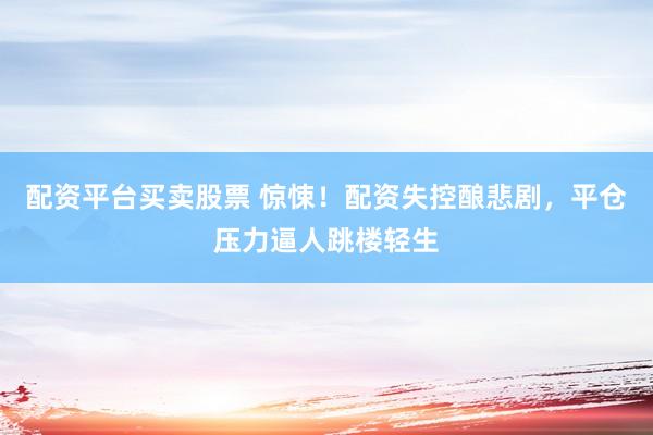 配资平台买卖股票 惊悚！配资失控酿悲剧，平仓压力逼人跳楼轻生