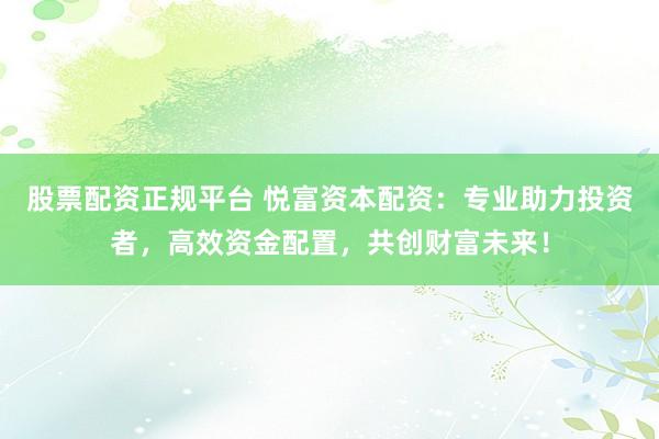 股票配资正规平台 悦富资本配资：专业助力投资者，高效资金配置，共创财富未来！
