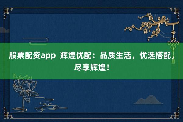 股票配资app  辉煌优配：品质生活，优选搭配，尽享辉煌！