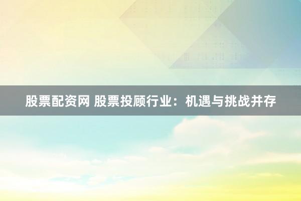 股票配资网 股票投顾行业：机遇与挑战并存
