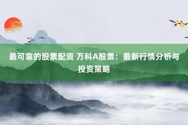 最可靠的股票配资 万科A股票：最新行情分析与投资策略