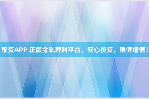 配资APP 正版金融理财平台，安心投资，稳健增值！