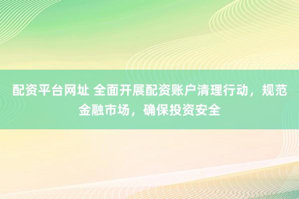 配资平台网址 全面开展配资账户清理行动，规范金融市场，确保投资安全